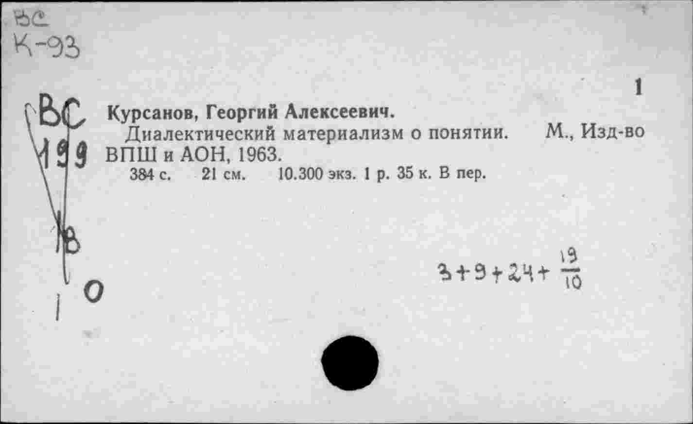 ﻿ьг.
К -%
Яз
Курсанов, Георгий Алексеевич.
Диалектический материализм о понятии.
ВПШ и ДОН, 1963.
384 с. 21 см. 10.300 экз. 1 р. 35 к. В пер.
1
М., Изд-во
О
13